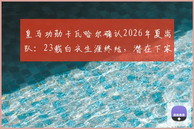 皇马功勋卡瓦哈尔确认2026年夏离队：23载白衣生涯终结，潜在下家与接班人分析