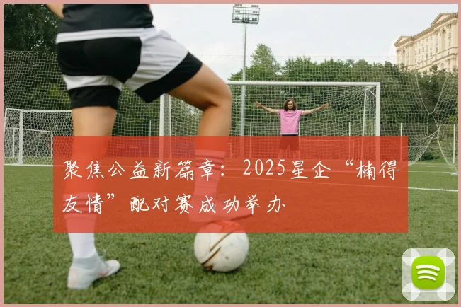聚焦公益新篇章：2025星企“楠得友情”配对赛成功举办