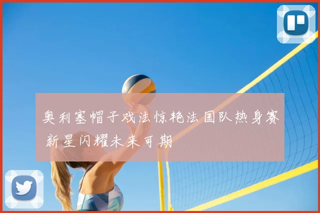 奥利塞帽子戏法惊艳法国队热身赛 新星闪耀未来可期