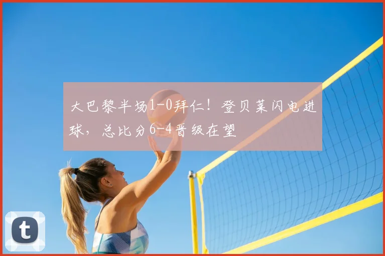 大巴黎半场1-0拜仁！登贝莱闪电进球，总比分6-4晋级在望