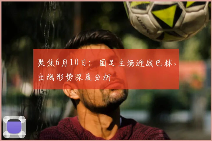 聚焦6月10日：国足主场迎战巴林，出线形势深度分析