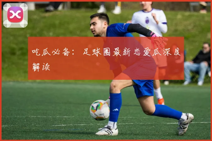 吃瓜必备：足球圈最新恋爱瓜深度解读