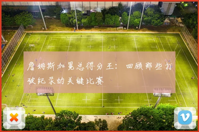 詹姆斯加冕总得分王：回顾那些打破纪录的关键比赛