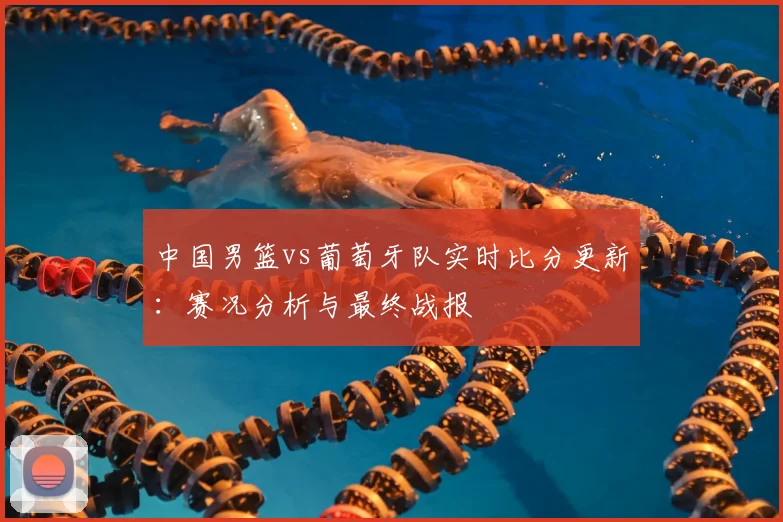 中国男篮vs葡萄牙队实时比分更新:赛况分析与最终战报