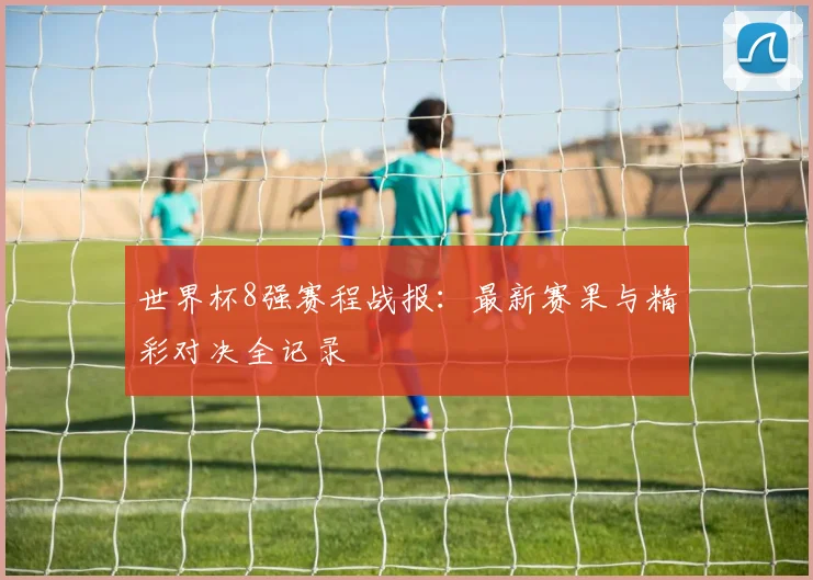世界杯8强赛程战报：最新赛果与精彩对决全记录
