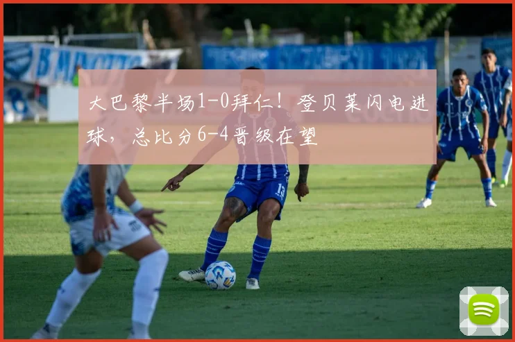 大巴黎半场1-0拜仁！登贝莱闪电进球，总比分6-4晋级在望