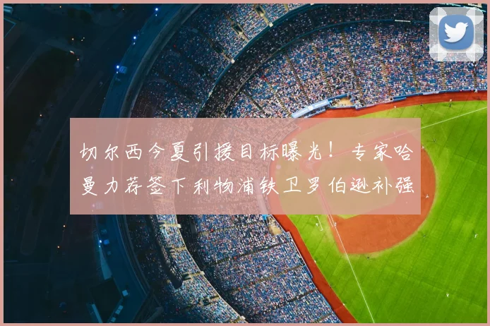 切尔西今夏引援目标曝光!专家哈曼力荐签下利物浦铁卫罗伯逊补强后防
