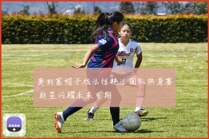 奥利塞帽子戏法惊艳法国队热身赛 新星闪耀未来可期