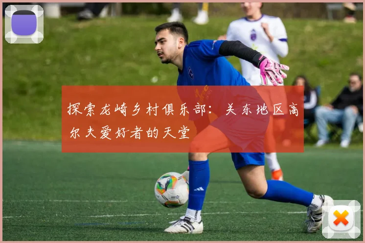 探索龙崎乡村俱乐部：关东地区高尔夫爱好者的天堂