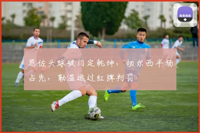 恩佐头球破门定乾坤，切尔西半场占先，勒温逃过红牌判罚