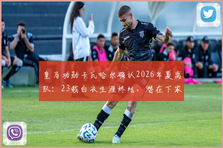 皇马功勋卡瓦哈尔确认2026年夏离队:23载白衣生涯终结,潜在下家与接班人分析