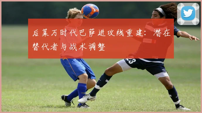 后莱万时代巴萨进攻线重建:潜在替代者与战术调整